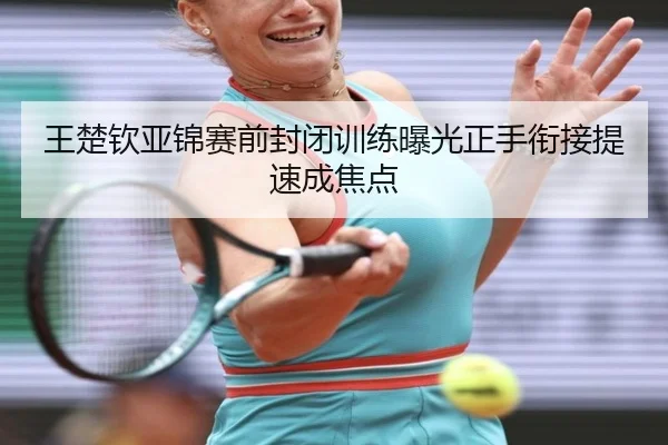 王楚钦亚锦赛前封闭训练曝光正手衔接提速成焦点
